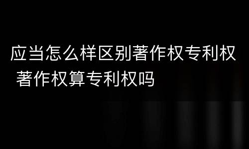 应当怎么样区别著作权专利权 著作权算专利权吗