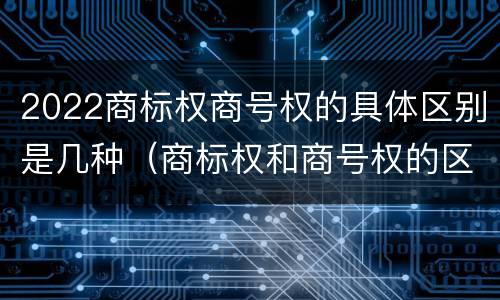 2022商标权商号权的具体区别是几种（商标权和商号权的区别）