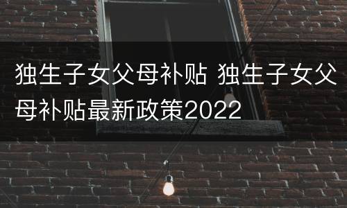 独生子女父母补贴 独生子女父母补贴最新政策2022