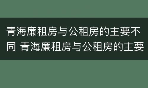 青海廉租房与公租房的主要不同 青海廉租房与公租房的主要不同点