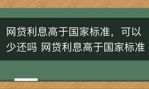 网贷利息高于国家标准，可以少还吗 网贷利息高于国家标准,可以少还吗