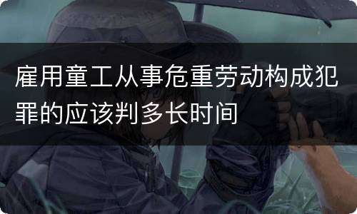 雇用童工从事危重劳动构成犯罪的应该判多长时间