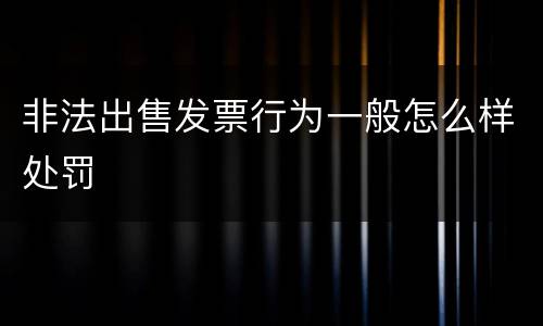 非法出售发票行为一般怎么样处罚