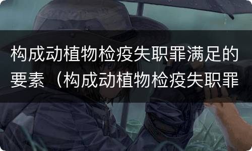 构成动植物检疫失职罪满足的要素（构成动植物检疫失职罪满足的要素有哪些）