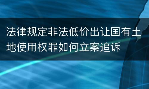 法律规定非法低价出让国有土地使用权罪如何立案追诉