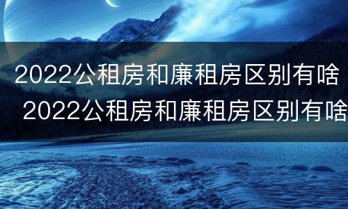 2022公租房和廉租房区别有啥 2022公租房和廉租房区别有啥区别呢