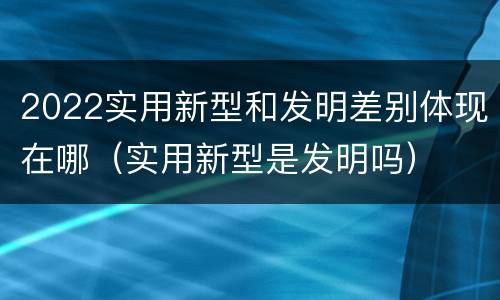 2022实用新型和发明差别体现在哪（实用新型是发明吗）