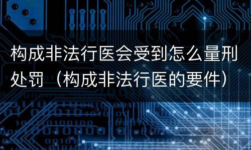 构成非法行医会受到怎么量刑处罚（构成非法行医的要件）