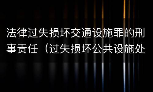 法律过失损坏交通设施罪的刑事责任（过失损坏公共设施处罚）