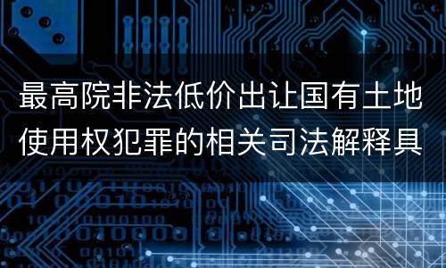 最高院非法低价出让国有土地使用权犯罪的相关司法解释具体是什么重要内容