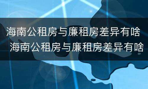 海南公租房与廉租房差异有啥 海南公租房与廉租房差异有啥区别