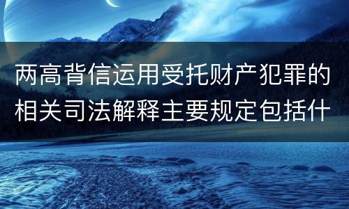 两高背信运用受托财产犯罪的相关司法解释主要规定包括什么