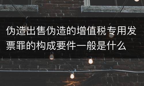 伪造出售伪造的增值税专用发票罪的构成要件一般是什么