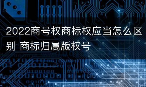 2022商号权商标权应当怎么区别 商标归属版权号