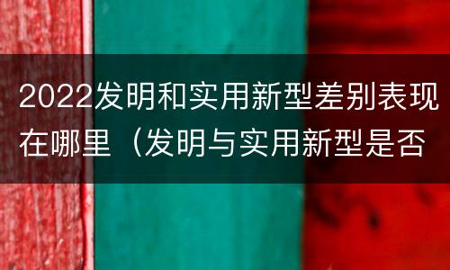 2022发明和实用新型差别表现在哪里（发明与实用新型是否具有实用性）