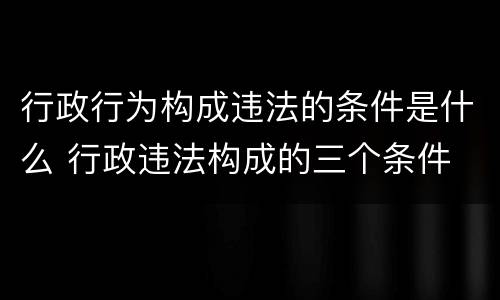 行政行为构成违法的条件是什么 行政违法构成的三个条件