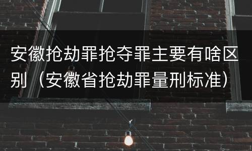 安徽抢劫罪抢夺罪主要有啥区别（安徽省抢劫罪量刑标准）