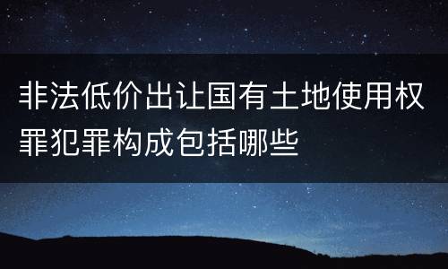 非法低价出让国有土地使用权罪犯罪构成包括哪些