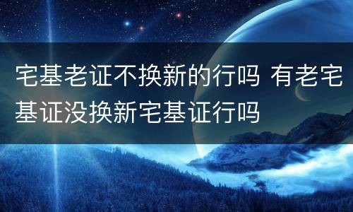 宅基老证不换新的行吗 有老宅基证没换新宅基证行吗