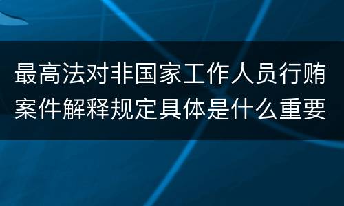 最高法对非国家工作人员行贿案件解释规定具体是什么重要内容