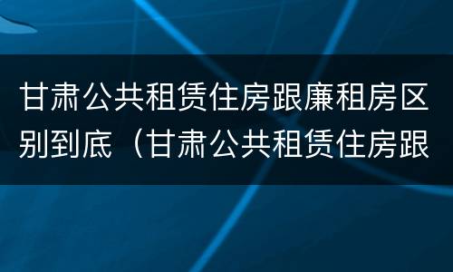 甘肃公共租赁住房跟廉租房区别到底（甘肃公共租赁住房跟廉租房区别到底是什么）