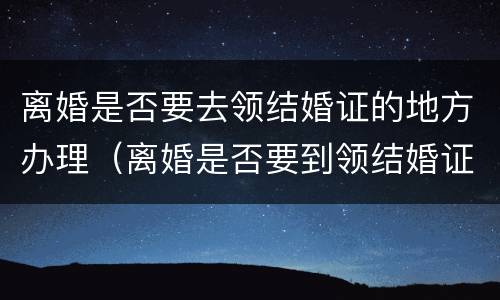 离婚是否要去领结婚证的地方办理（离婚是否要到领结婚证地方办理）