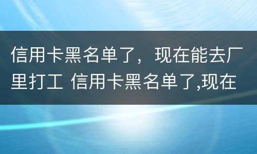 信用卡黑名单了，现在能去厂里打工 信用卡黑名单了,现在能去厂里打工不