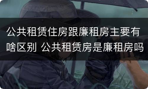 公共租赁住房跟廉租房主要有啥区别 公共租赁房是廉租房吗