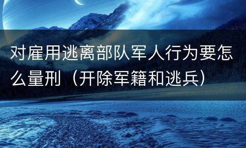 对雇用逃离部队军人行为要怎么量刑（开除军籍和逃兵）