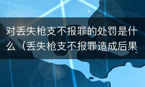 对丢失枪支不报罪的处罚是什么（丢失枪支不报罪造成后果）