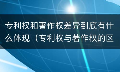 专利权和著作权差异到底有什么体现（专利权与著作权的区别与联系）