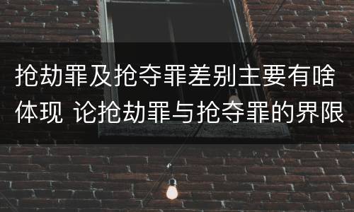 抢劫罪及抢夺罪差别主要有啥体现 论抢劫罪与抢夺罪的界限