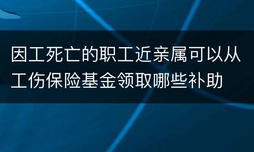 因工死亡的职工近亲属可以从工伤保险基金领取哪些补助