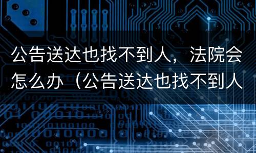 公告送达也找不到人，法院会怎么办（公告送达也找不到人法院会怎么办）