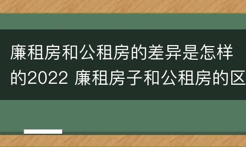 廉租房和公租房的差异是怎样的2022 廉租房子和公租房的区别