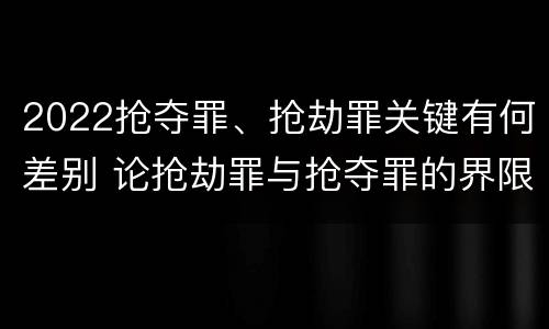 2022抢夺罪、抢劫罪关键有何差别 论抢劫罪与抢夺罪的界限