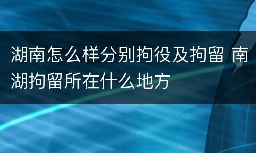 湖南怎么样分别拘役及拘留 南湖拘留所在什么地方