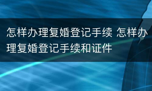 怎样办理复婚登记手续 怎样办理复婚登记手续和证件