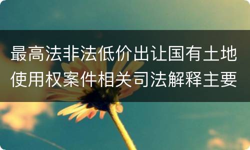 最高法非法低价出让国有土地使用权案件相关司法解释主要内容是什么