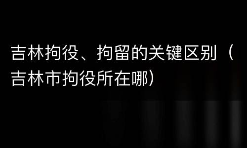 吉林拘役、拘留的关键区别（吉林市拘役所在哪）