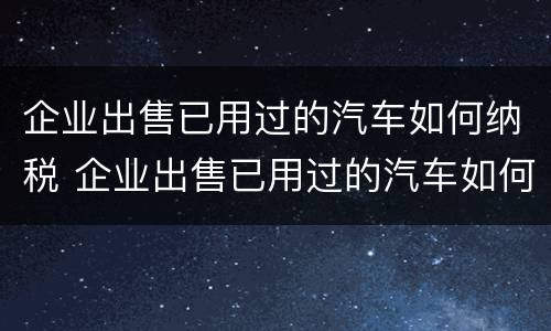 企业出售已用过的汽车如何纳税 企业出售已用过的汽车如何纳税申报