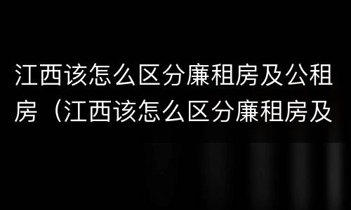 江西该怎么区分廉租房及公租房（江西该怎么区分廉租房及公租房呢）