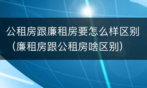 公租房跟廉租房要怎么样区别（廉租房跟公租房啥区别）