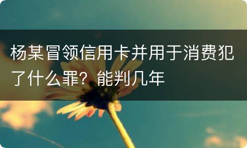 杨某冒领信用卡并用于消费犯了什么罪？能判几年