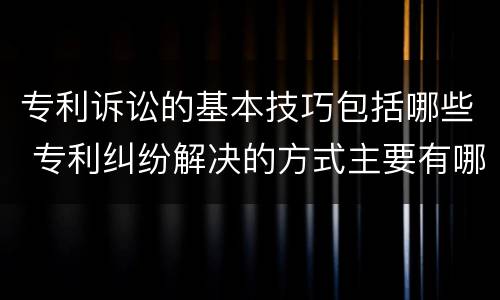 专利诉讼的基本技巧包括哪些 专利纠纷解决的方式主要有哪几种