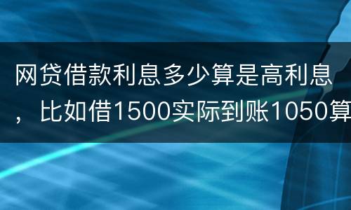 网贷借款利息多少算是高利息，比如借1500实际到账1050算高利息