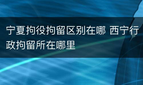 宁夏拘役拘留区别在哪 西宁行政拘留所在哪里