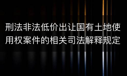 刑法非法低价出让国有土地使用权案件的相关司法解释规定具体有哪些内容