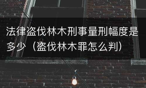 法律盗伐林木刑事量刑幅度是多少（盗伐林木罪怎么判）