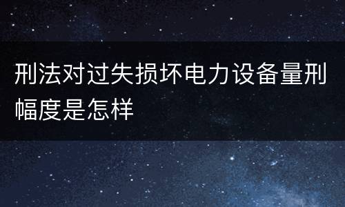 刑法对过失损坏电力设备量刑幅度是怎样